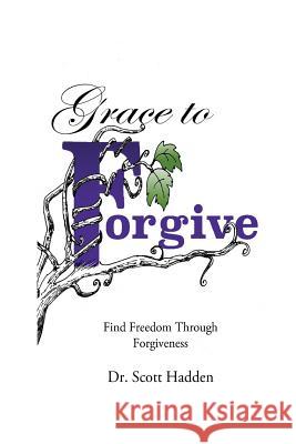 Grace to Forgive: Find Freedom Through Forgiveness Dr Scott E. Hadden 9781533525949 Createspace Independent Publishing Platform
