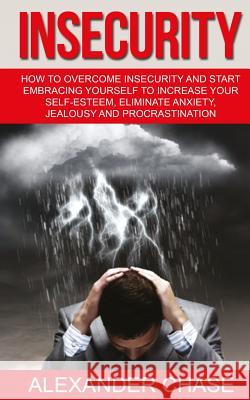 Insecurity: How To Overcome Insecurity And Start Embracing Yourself To Increase Your Self-Esteem, Eliminate Anxiety, Jealousy and Chase, Alexander 9781533537553