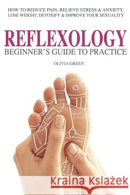 Beginner's Guide To Practice Reflexology: : How To Reduce Pain, Relieve Stress & Anxiety, Lose Weight, Detoxify & Improve Your Sex Life Green, Olivia 9781533543790 Createspace Independent Publishing Platform