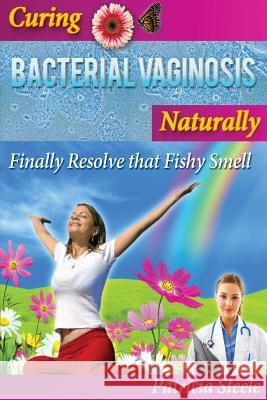 Curing Bacterial Vaginosis Naturally: Finally Resolve That Fishy Smell! Patricia L. Steele 9781533563866