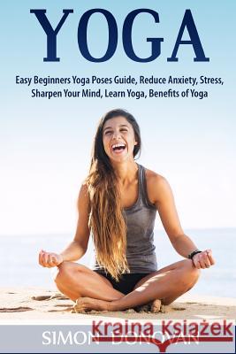 Yoga: Easy Beginners Yoga Poses Guide, Reduce Anxiety, Stress, Sharpen Your Mind, Learn Yoga, Benefits of Yoga Simon Donovan 9781533564191 Createspace Independent Publishing Platform