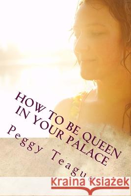 How To Be Queen in Your Palace: A Women's Inner & Outer Beauty Peggy Teague 9781533610102