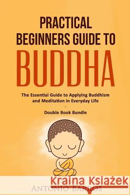 Practical Beginners Guide to Buddha: The Essential Guide to Applying Buddhism and Meditation in Everyday Life - Double Book Bundle Antonio Barros 9781533619266 Createspace Independent Publishing Platform