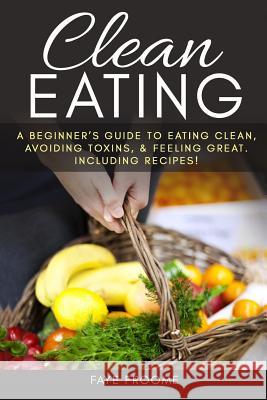 Clean Eating: A beginner's Guide to Eating Clean, Avoiding Toxins, and Feeling Great. Including Recipes! Froome, Faye 9781533626745 Createspace Independent Publishing Platform