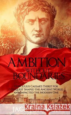 Ambition without Boundaries: How Julius Caesar's Thirst for Conquest Shaped the Ancient World, and Impacted the Modern One Johnson, Jack 9781533645043