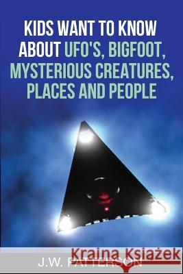 Kids Want to Know About: UFO's, Bigfoot, Mysterious Creatures, Mysterious Places, Mysterious People Patterson, J. W. 9781533648327 Createspace Independent Publishing Platform