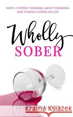 Wholly Sober: How I stopped thinking about drinking and started loving my life Rodden, Teresa 9781533678119