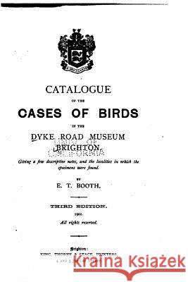 Catalogue of the Cases of Birds in the Dyke Road Museum, Brighton Edward Thomas Booth 9781533685575