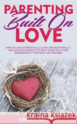 Parenting Built On Love: How to Live Authentically, Love Unconditionally, and Lead By Example to Help Your Child Take Responsibility For Who Th Brogly, Amber 9781533689979