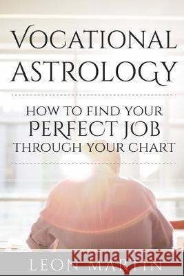 Vocational Astrology: How To Find Your Perfect Job Through Your Chart Leon Martin 9781534619548