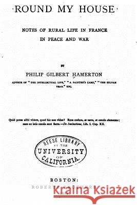 Round My House, Notes of Rural Life in France in Peace and War Philip Gilbert Hamerton 9781534626218