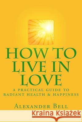 How To Live In Love: A Practical Guide To Radiant Health & Happiness Bell, Alexander 9781534628960 Createspace Independent Publishing Platform