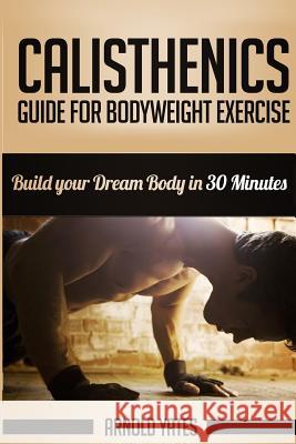 Calisthenics: Complete Guide for Bodyweight Exercise, Build Your Dream Body in 30 Minutes: Bodyweight exercise, Street workout, Body Yates, Arnold 9781534652637 Createspace Independent Publishing Platform