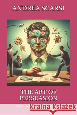 The Art of Persuasion: How To Achieve Your Goals Ethically Andrea Scarsi Msc D 9781534656741 Createspace Independent Publishing Platform