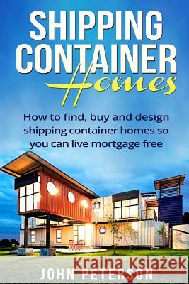 Shipping Container Homes: Your complete guide on how to find, buy and design shipping container homes so you can live mortgage free and happy [B John Peterson 9781534657014