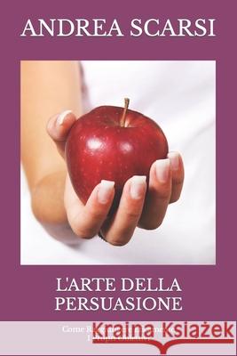 L'Arte della Persuasione: Come Raggiungere Eticamente I Propri Obiettivi Scarsi Msc D., Andrea 9781534661462 Createspace Independent Publishing Platform