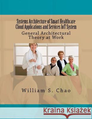Systems Architecture of Smart Healthcare Cloud Applications and Services Iot System: General Architectural Theory at Work Dr William S. Chao 9781534675766 Createspace Independent Publishing Platform