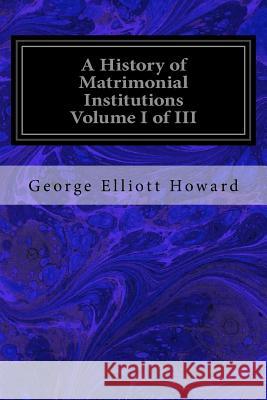 A History of Matrimonial Institutions Volume I of III George Elliott Howard 9781534681385 Createspace Independent Publishing Platform