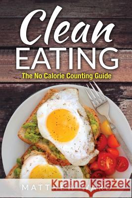 Clean Eating: The Clean Eating Quick Start Guide to Losing Weight & Improving Your Health without Counting Calories Ward, Matthew 9781534684003 Createspace Independent Publishing Platform