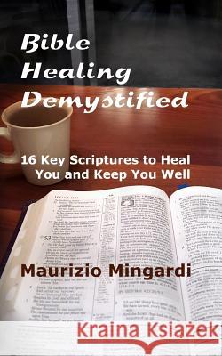 Bible Healing Demystified: 16 Key Scriptures to Heal You and Keep You Well Maurizio Mingardi 9781534686663