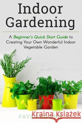 Indoor Gardening: A Beginner's Quick Start Guide to Creating Your Own Wonderful Indoor Vegetable Garden Faye Froome 9781534700437 Createspace Independent Publishing Platform