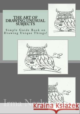 The Art of Drawing Unusual Subjects: Simple Guide Book on Drawing Unique Things! Irma Neely 9781534736610 Createspace Independent Publishing Platform