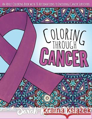 Coloring Through Cancer: An Adult Coloring Book with 30 Positive Affirmations to Encourage Cancer Survivors Sarah Renae Clark 9781534767256