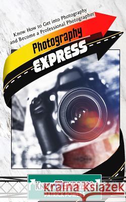 Photography Express: Know How to Get Into Photography and Become a Professional Photographer Knowit Express Patrick Powers 9781534769038 Createspace Independent Publishing Platform