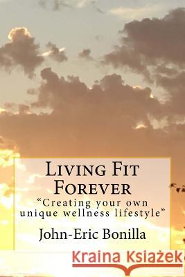 Living Fit Forever: Creating Your Own Wellness Lifestyle John-Eric Bonilla 9781534774315 Createspace Independent Publishing Platform