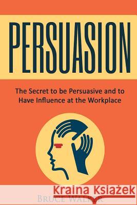 Persuasion: The Secret to Be Persuasive and to Have Influence at the Workplace Bruce, Etc Walker 9781534780309 Createspace Independent Publishing Platform