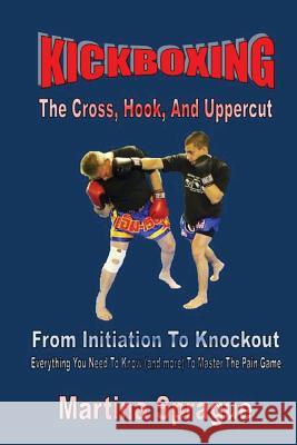 Kickboxing: The Cross, Hook, and Uppercut: From Initiation to Knockout: Everything You Need to Know (and More) to Master the Pain Martina Sprague 9781534812512 Createspace Independent Publishing Platform