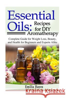 Essential Oils: Recipes for DIY Aromatherapy: Complete Guide for Weight Loss, Beauty, and Health for Beginners and Experts Alike Emilia Hayes 9781534818330 Createspace Independent Publishing Platform