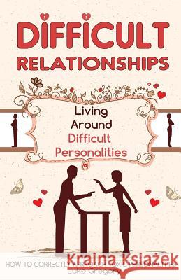 Difficult People: Strategies for Dealing with Toxic People. Relationships, Taking Responsibility, Disruptive People, Jealous and Clingy, Luke Gregory 9781534845640 Createspace Independent Publishing Platform
