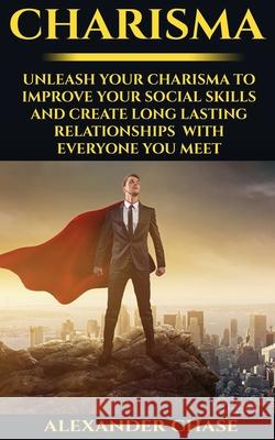 Charisma: Unleash Your Charisma To Improve Your Social Skills And Create Long Lasting Relationships With Everyone You Meet Alexander Chase 9781534849693 Createspace Independent Publishing Platform