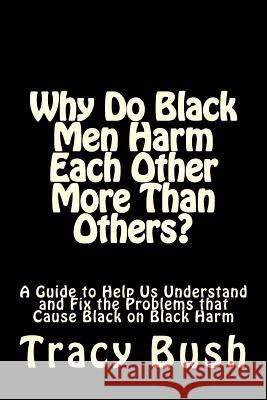 Why Do Black Men Harm Each Other More Than Others?: A Guide to Help Us Understand and Fix the Problems that Cause Black on Black Harm Bush, Tracy E. 9781534889415 Createspace Independent Publishing Platform