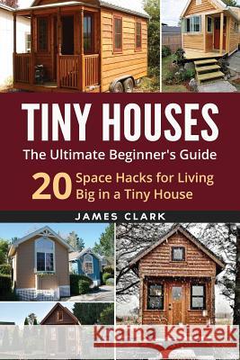 Tiny Houses: The Ultimate Beginner's Guide!: 20 Space Hacks for Living Big in Your Tiny House James Clark 9781534957343 Createspace Independent Publishing Platform