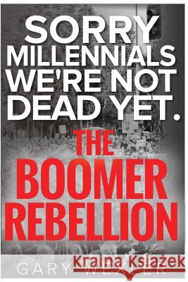 Sorry Millennials, We're Not Dead Yet: The Boomer Rebellion Gary Wexler 9781534964754