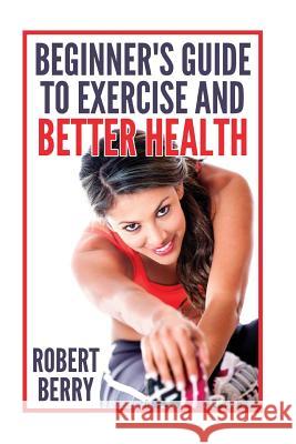 Exercise: A Beginner's Guide to Exercise and Better Health Robert Berry 9781534998056