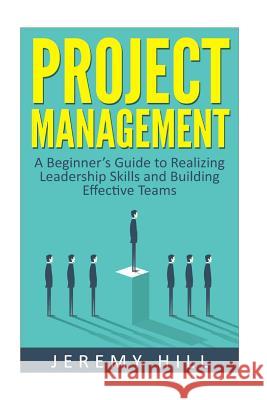 Project Management: A Beginner's Guide to Realizing Leadership Skills and Building Teams Jeremy Hill 9781535014427 Createspace Independent Publishing Platform