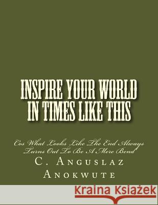 Inspire Your World In Times Like This: Cos What Looks Like The End Always Turns Out To Be A Mere Bend Anokwute, C. Anguslaz 9781535044059 Createspace Independent Publishing Platform