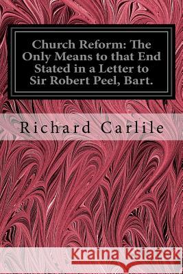 Church Reform: The Only Means to that End Stated in a Letter to Sir Robert Peel, Bart.: First Lord of the Treasury, &c. Carlile, Richard 9781535049399