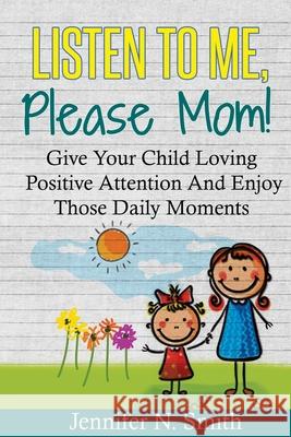 Positive Parenting: Listen To Me, Please Mom! Give Your Child Loving Positive Attention And Enjoy Those Daily Moments Jennifer N. Smith 9781535063036