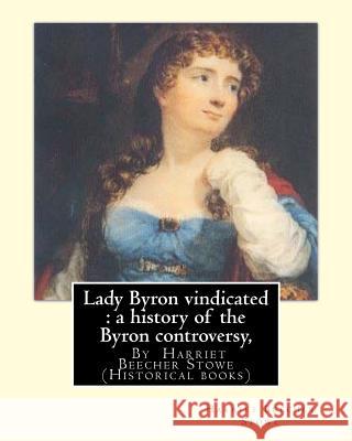 Lady Byron vindicated: a history of the Byron controversy, from its beginning: in 1816 to the present time, By Harriet Beecher Stowe (Histori Stowe, Harriet Beecher 9781535067584