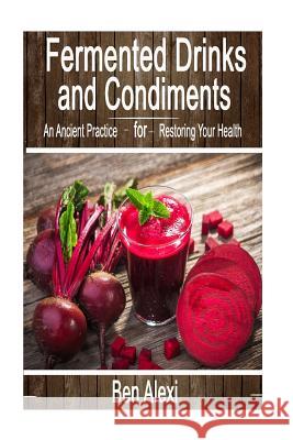 Fermented Drinks and Condiments: An Ancient Practice for Restoring Your Health Ben Alexi 9781535075947 Createspace Independent Publishing Platform