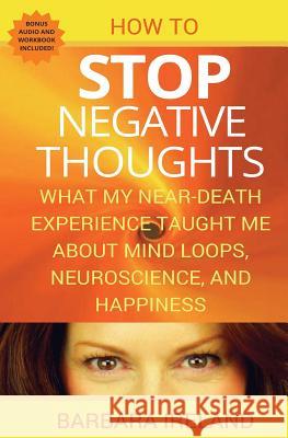 How To Stop Negative Thoughts: What My Near Death Experience Taught Me About Mind Loops, Neuroscience, and Happiness Ireland, Barbara 9781535089548