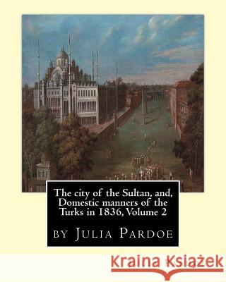 The city of the Sultan, and, Domestic manners of the Turks in 1836, Volume 2: by Julia Pardoe Pardoe, Julia 9781535096614 Createspace Independent Publishing Platform