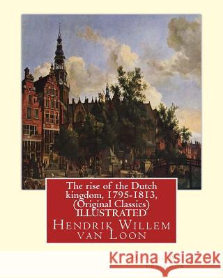 The rise of the Dutch kingdom, 1795-1813, (Original Classics) ILLUSTRATED: Hendrik Willem van Loon Van Loon, Hendrik Willem 9781535121675