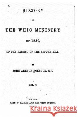 History of the Whig Ministry of 1830, to the Passing of the Reform Bill - Vol. II John Arthur Roebuck 9781535123150