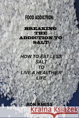 Food Addiction: Breaking the Addiction to Salt: How to Eat Less Salt to Live a Healthier Life Ron Kness 9781535150743