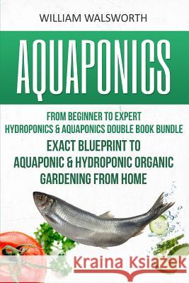 Aquaponics: From Beginner to Expert - Hydroponics & Aquaponics Double Book Bundle - Exact Blueprint to Aquaponic & Hydroponic Orga William Walsworth 9781535212281 Createspace Independent Publishing Platform